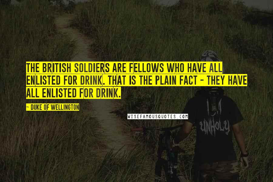 Duke Of Wellington Quotes: The British soldiers are fellows who have all enlisted for drink. That is the plain fact - they have all enlisted for drink.