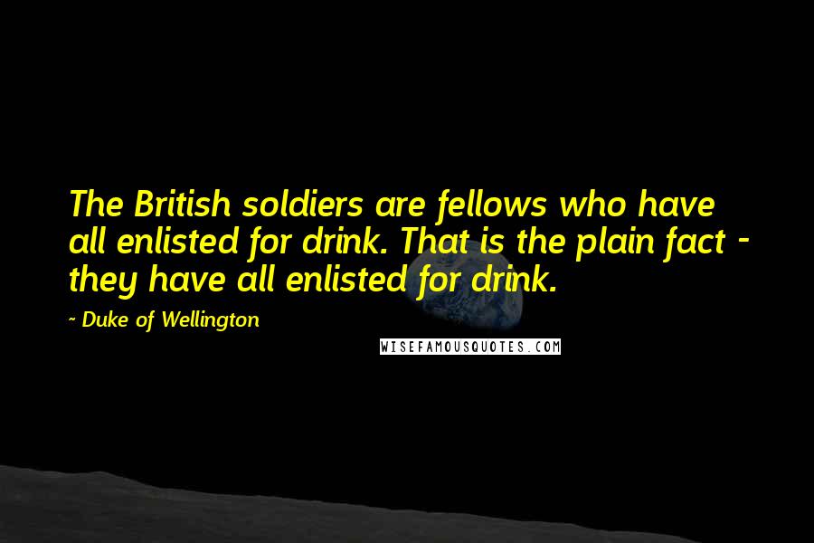 Duke Of Wellington Quotes: The British soldiers are fellows who have all enlisted for drink. That is the plain fact - they have all enlisted for drink.