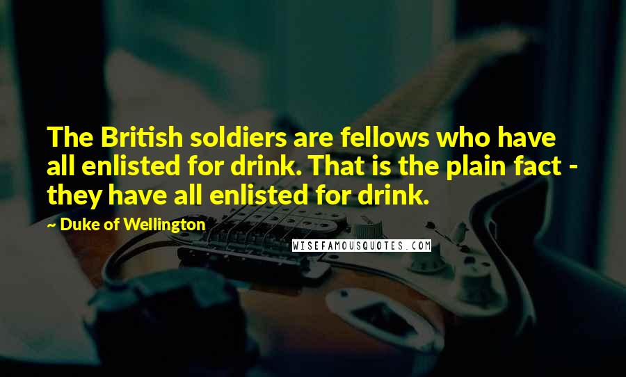 Duke Of Wellington Quotes: The British soldiers are fellows who have all enlisted for drink. That is the plain fact - they have all enlisted for drink.