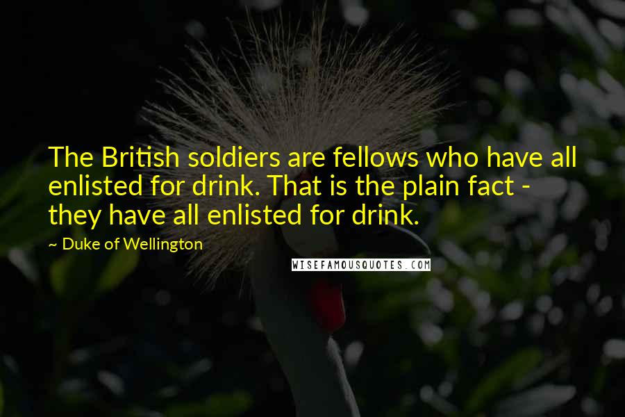 Duke Of Wellington Quotes: The British soldiers are fellows who have all enlisted for drink. That is the plain fact - they have all enlisted for drink.