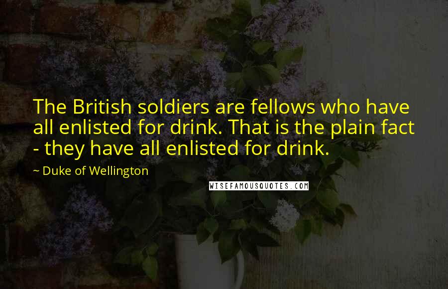 Duke Of Wellington Quotes: The British soldiers are fellows who have all enlisted for drink. That is the plain fact - they have all enlisted for drink.