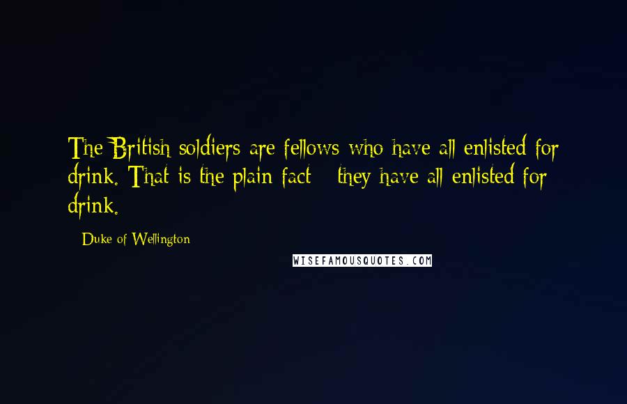 Duke Of Wellington Quotes: The British soldiers are fellows who have all enlisted for drink. That is the plain fact - they have all enlisted for drink.