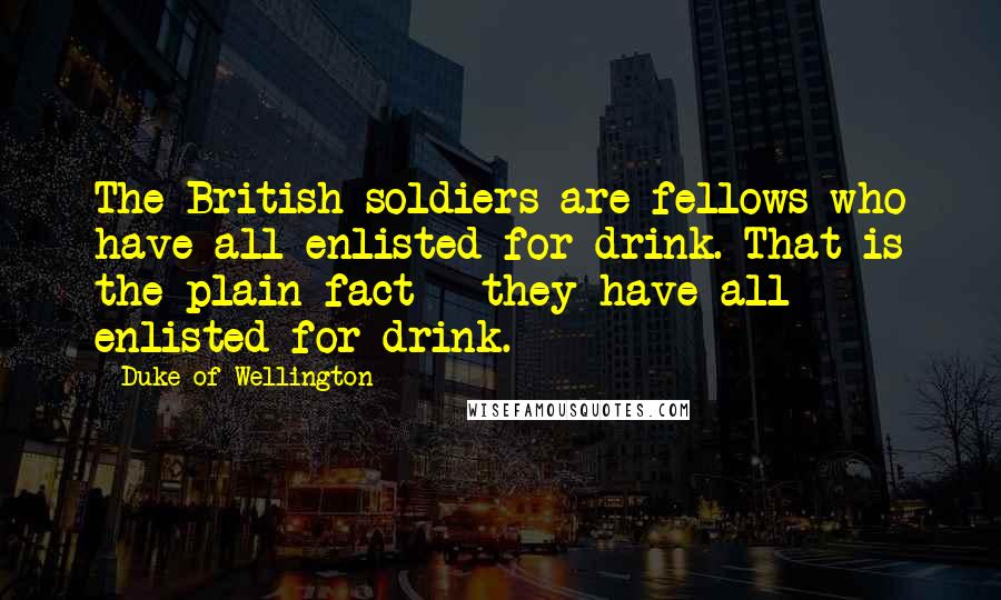 Duke Of Wellington Quotes: The British soldiers are fellows who have all enlisted for drink. That is the plain fact - they have all enlisted for drink.