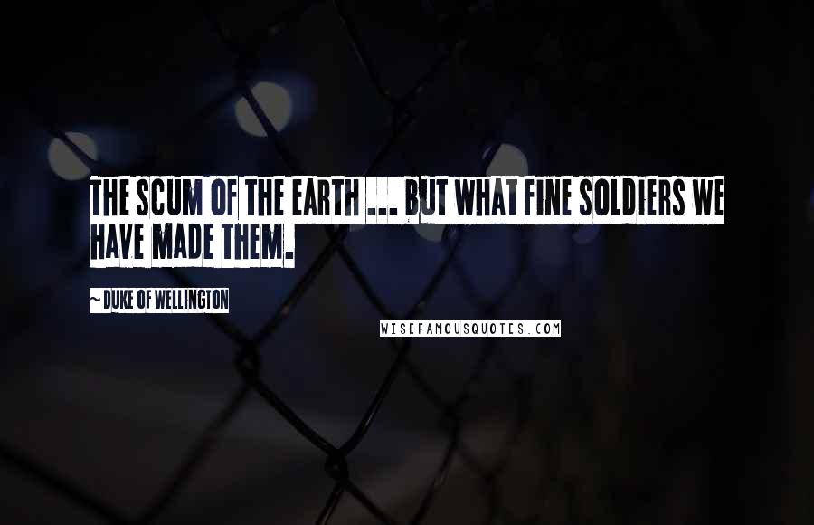 Duke Of Wellington Quotes: The scum of the earth ... but what fine soldiers we have made them.