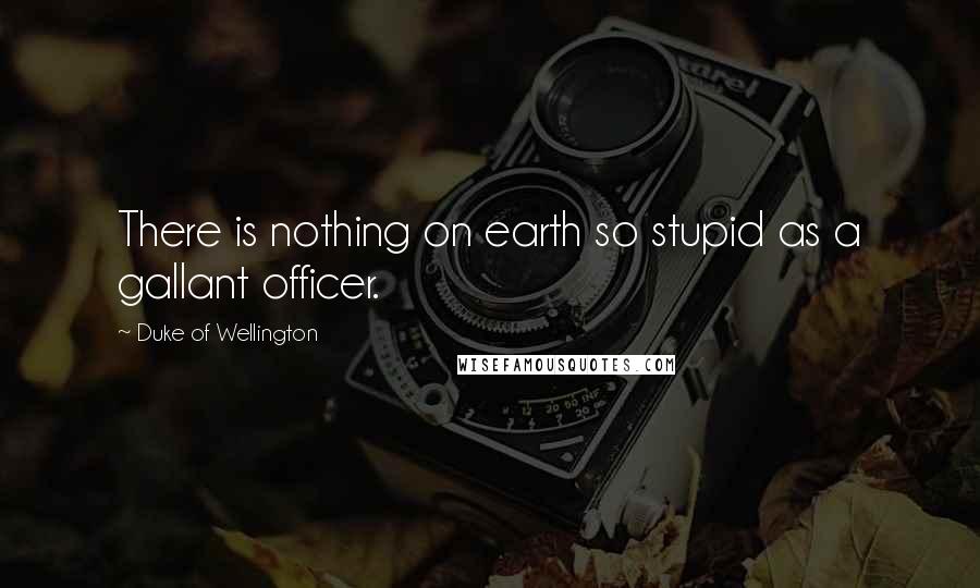 Duke Of Wellington Quotes: There is nothing on earth so stupid as a gallant officer.