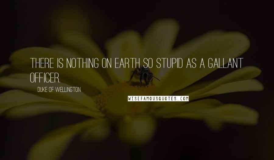 Duke Of Wellington Quotes: There is nothing on earth so stupid as a gallant officer.