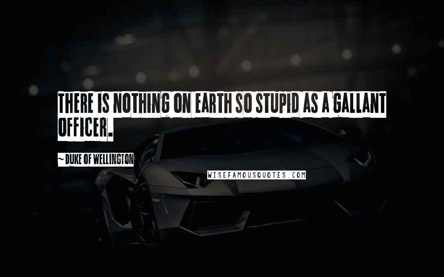 Duke Of Wellington Quotes: There is nothing on earth so stupid as a gallant officer.