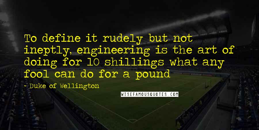 Duke Of Wellington Quotes: To define it rudely but not ineptly, engineering is the art of doing for 10 shillings what any fool can do for a pound