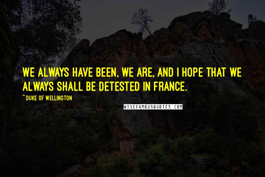 Duke Of Wellington Quotes: We always have been, we are, and I hope that we always shall be detested in France.