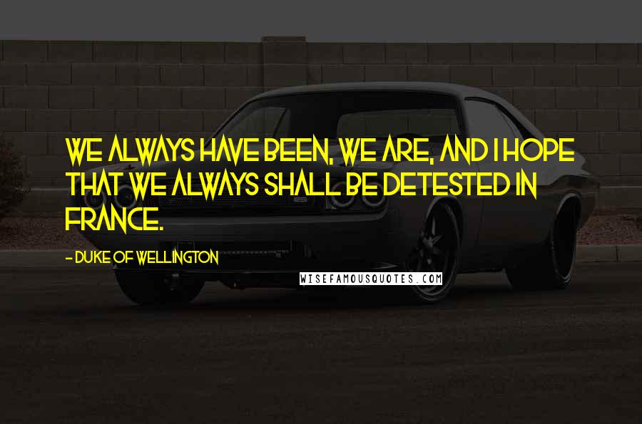 Duke Of Wellington Quotes: We always have been, we are, and I hope that we always shall be detested in France.