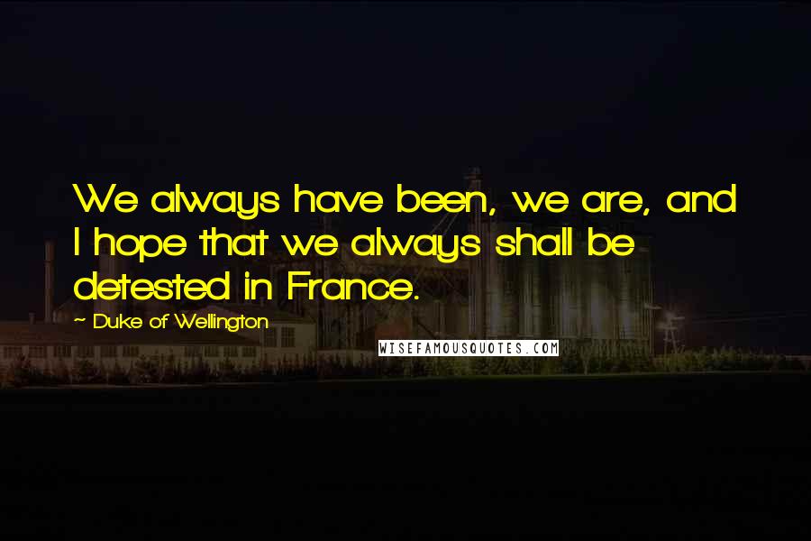 Duke Of Wellington Quotes: We always have been, we are, and I hope that we always shall be detested in France.