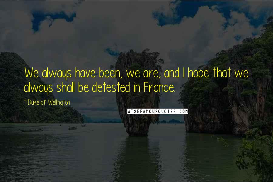 Duke Of Wellington Quotes: We always have been, we are, and I hope that we always shall be detested in France.