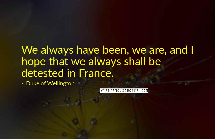 Duke Of Wellington Quotes: We always have been, we are, and I hope that we always shall be detested in France.
