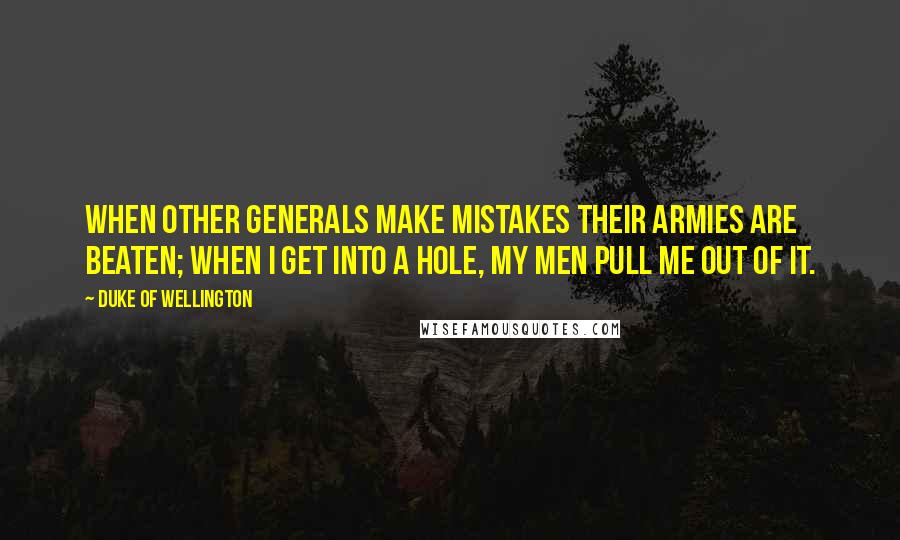 Duke Of Wellington Quotes: When other Generals make mistakes their armies are beaten; when I get into a hole, my men pull me out of it.