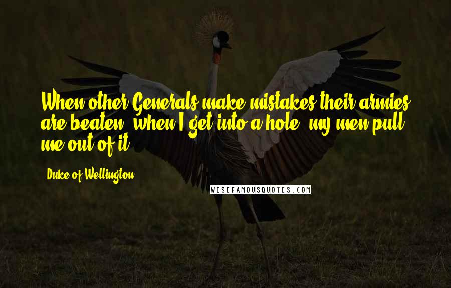 Duke Of Wellington Quotes: When other Generals make mistakes their armies are beaten; when I get into a hole, my men pull me out of it.