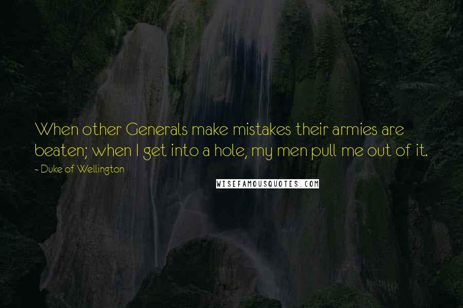 Duke Of Wellington Quotes: When other Generals make mistakes their armies are beaten; when I get into a hole, my men pull me out of it.