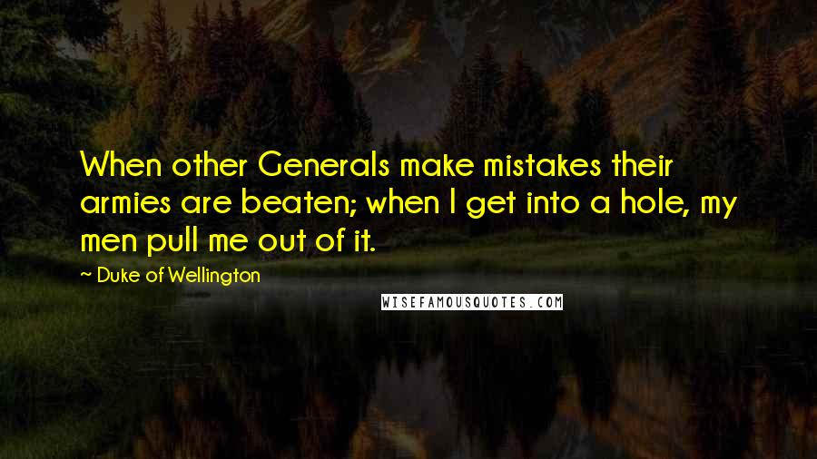 Duke Of Wellington Quotes: When other Generals make mistakes their armies are beaten; when I get into a hole, my men pull me out of it.