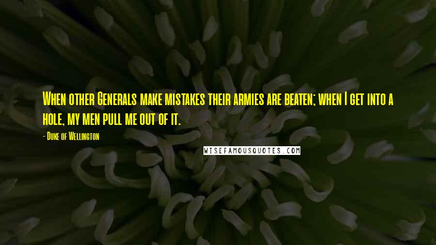 Duke Of Wellington Quotes: When other Generals make mistakes their armies are beaten; when I get into a hole, my men pull me out of it.