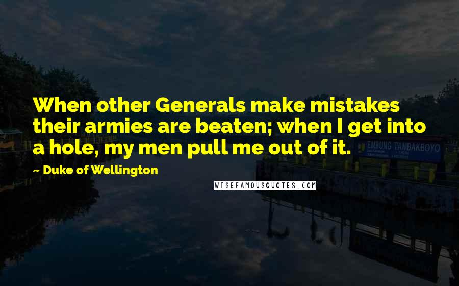 Duke Of Wellington Quotes: When other Generals make mistakes their armies are beaten; when I get into a hole, my men pull me out of it.