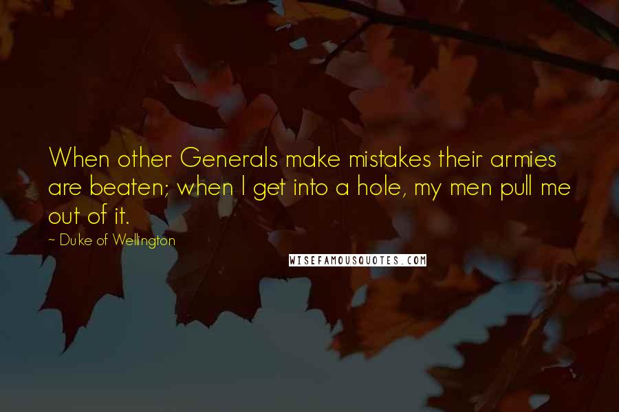 Duke Of Wellington Quotes: When other Generals make mistakes their armies are beaten; when I get into a hole, my men pull me out of it.