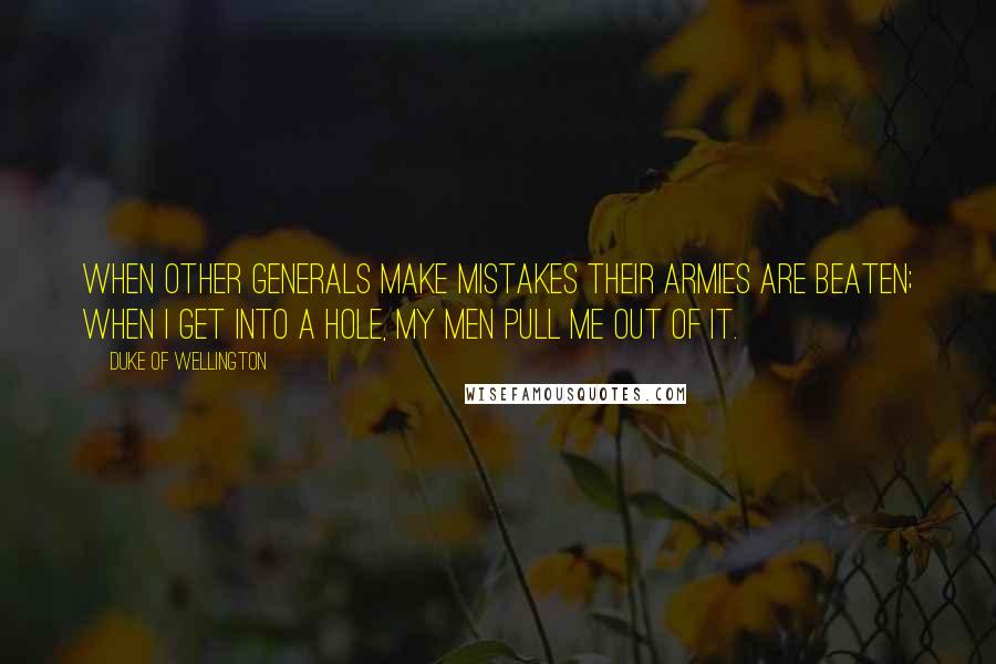Duke Of Wellington Quotes: When other Generals make mistakes their armies are beaten; when I get into a hole, my men pull me out of it.