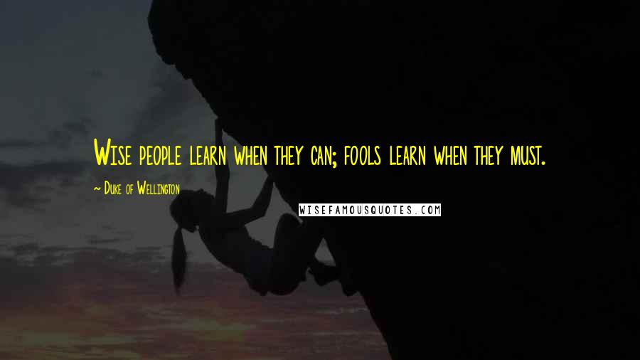 Duke Of Wellington Quotes: Wise people learn when they can; fools learn when they must.