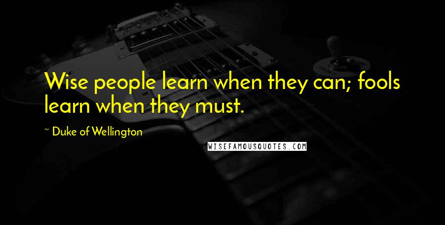 Duke Of Wellington Quotes: Wise people learn when they can; fools learn when they must.