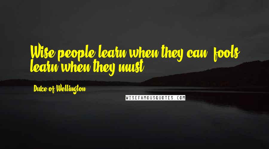 Duke Of Wellington Quotes: Wise people learn when they can; fools learn when they must.