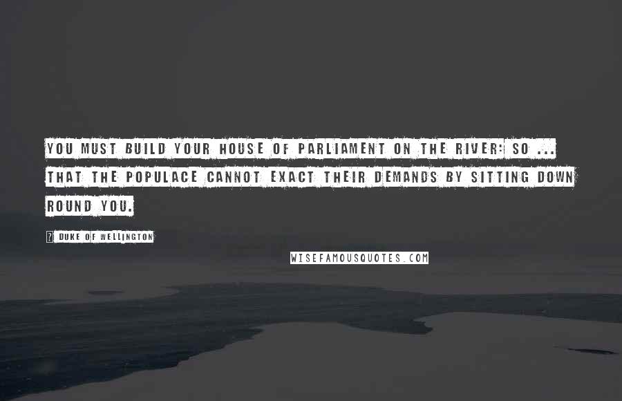 Duke Of Wellington Quotes: You must build your House of Parliament on the river: so ... that the populace cannot exact their demands by sitting down round you.