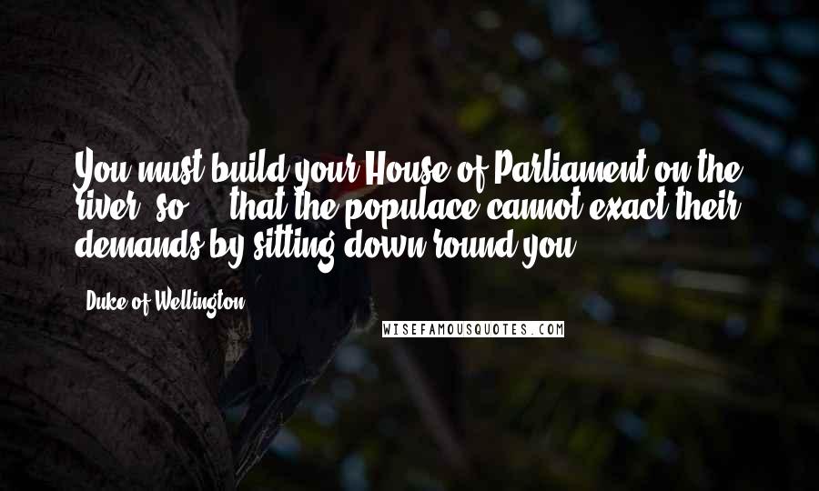 Duke Of Wellington Quotes: You must build your House of Parliament on the river: so ... that the populace cannot exact their demands by sitting down round you.