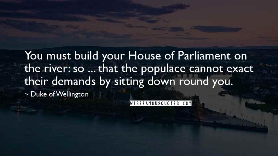 Duke Of Wellington Quotes: You must build your House of Parliament on the river: so ... that the populace cannot exact their demands by sitting down round you.