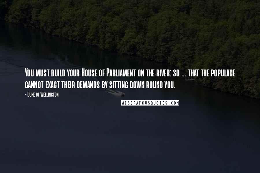 Duke Of Wellington Quotes: You must build your House of Parliament on the river: so ... that the populace cannot exact their demands by sitting down round you.
