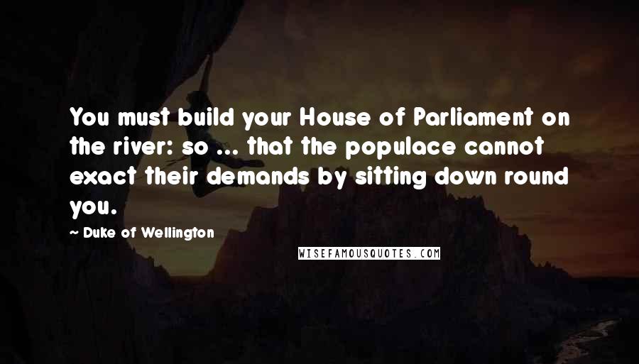 Duke Of Wellington Quotes: You must build your House of Parliament on the river: so ... that the populace cannot exact their demands by sitting down round you.