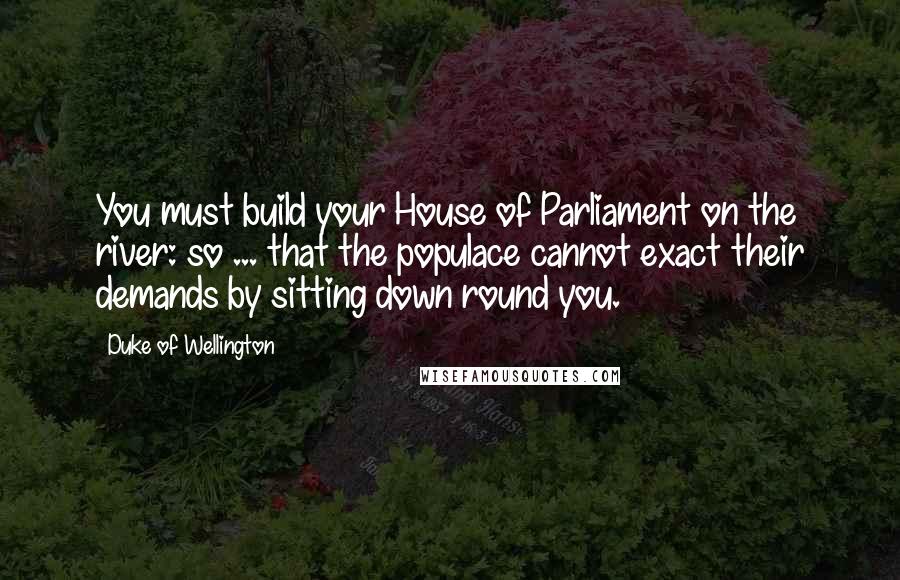 Duke Of Wellington Quotes: You must build your House of Parliament on the river: so ... that the populace cannot exact their demands by sitting down round you.