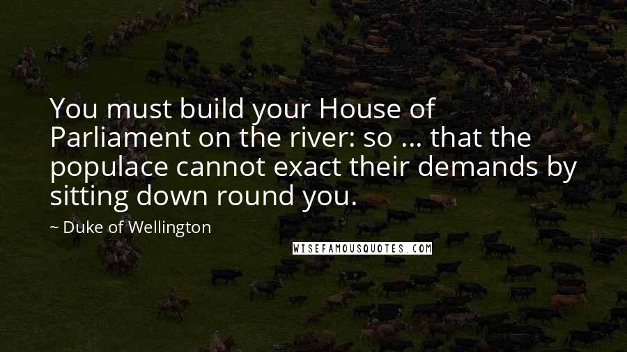 Duke Of Wellington Quotes: You must build your House of Parliament on the river: so ... that the populace cannot exact their demands by sitting down round you.