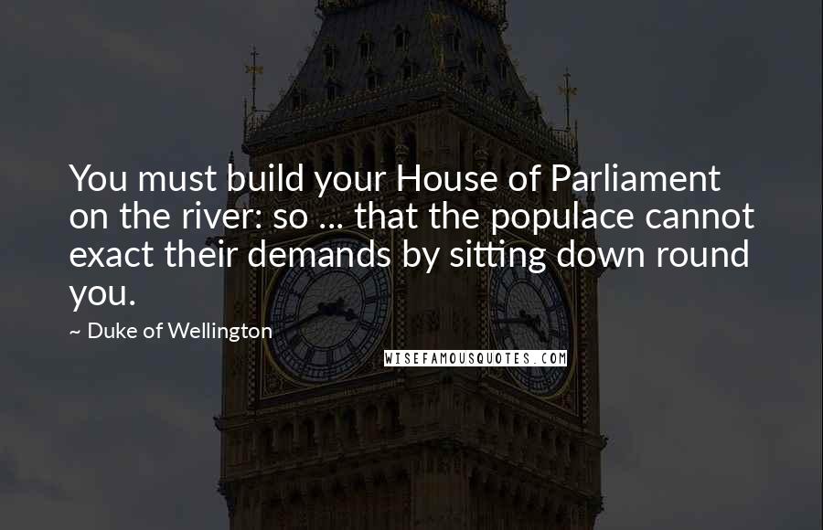 Duke Of Wellington Quotes: You must build your House of Parliament on the river: so ... that the populace cannot exact their demands by sitting down round you.