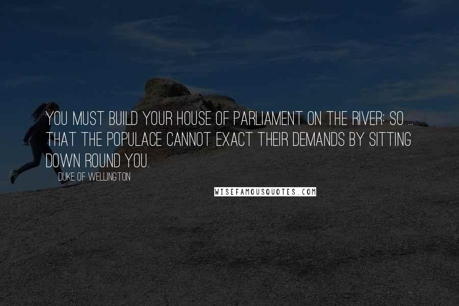 Duke Of Wellington Quotes: You must build your House of Parliament on the river: so ... that the populace cannot exact their demands by sitting down round you.