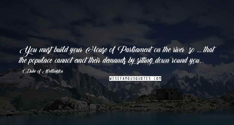 Duke Of Wellington Quotes: You must build your House of Parliament on the river: so ... that the populace cannot exact their demands by sitting down round you.