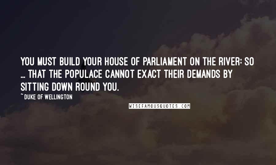 Duke Of Wellington Quotes: You must build your House of Parliament on the river: so ... that the populace cannot exact their demands by sitting down round you.