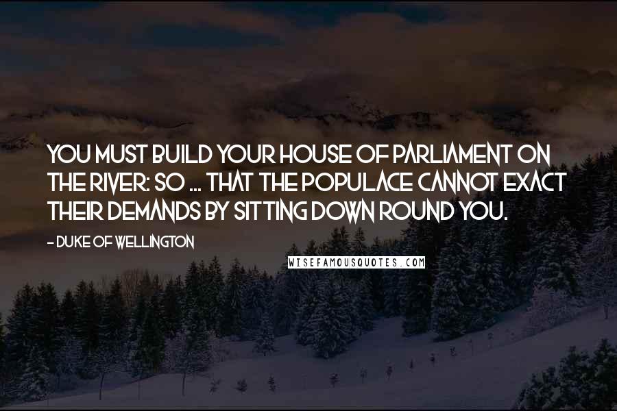 Duke Of Wellington Quotes: You must build your House of Parliament on the river: so ... that the populace cannot exact their demands by sitting down round you.