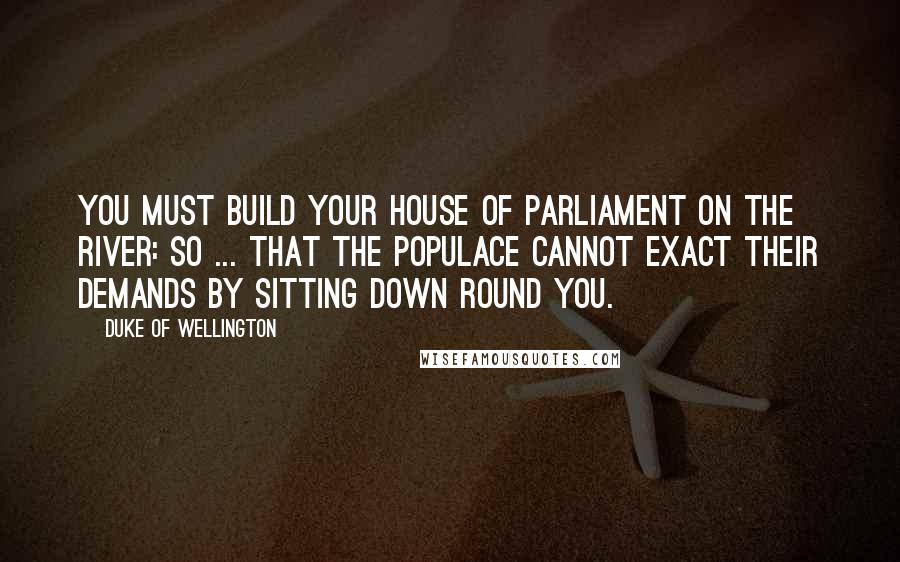 Duke Of Wellington Quotes: You must build your House of Parliament on the river: so ... that the populace cannot exact their demands by sitting down round you.