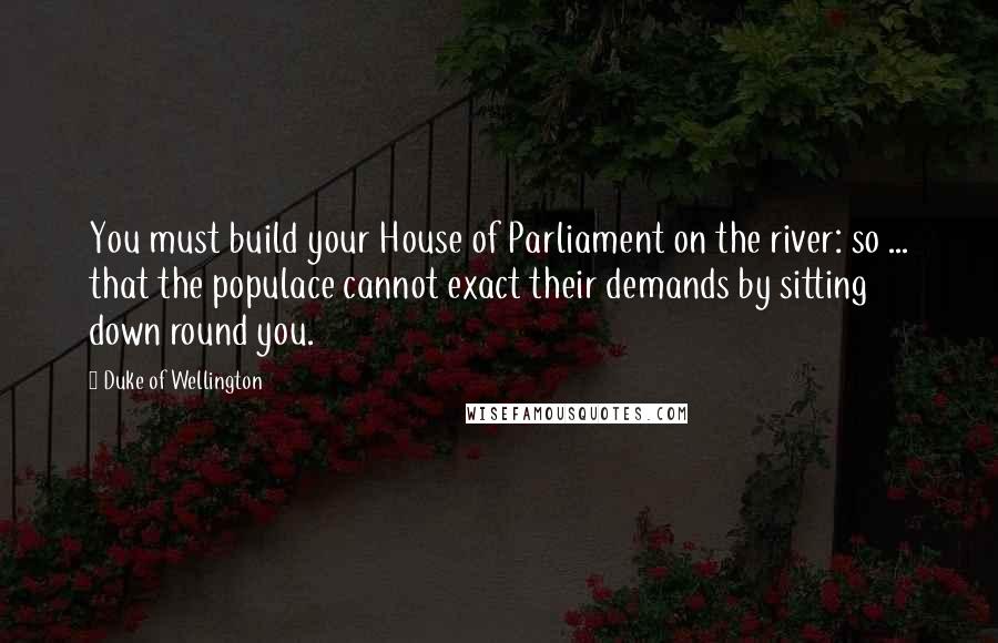 Duke Of Wellington Quotes: You must build your House of Parliament on the river: so ... that the populace cannot exact their demands by sitting down round you.