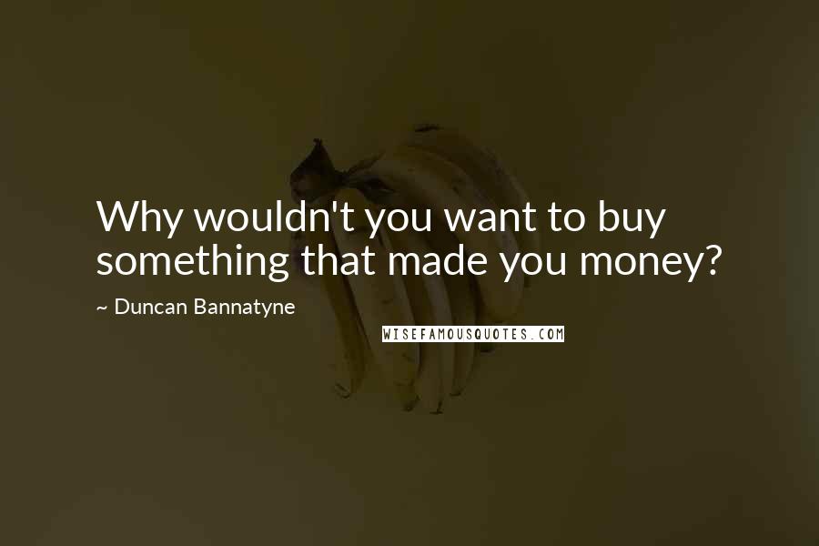 Duncan Bannatyne Quotes: Why wouldn't you want to buy something that made you money?