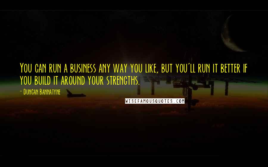 Duncan Bannatyne Quotes: You can run a business any way you like, but you'll run it better if you build it around your strengths.