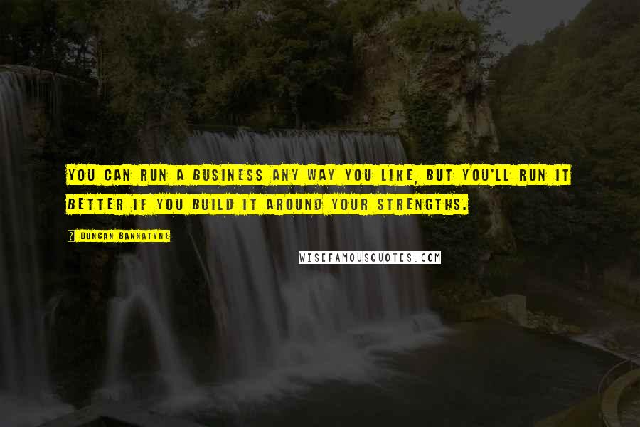 Duncan Bannatyne Quotes: You can run a business any way you like, but you'll run it better if you build it around your strengths.