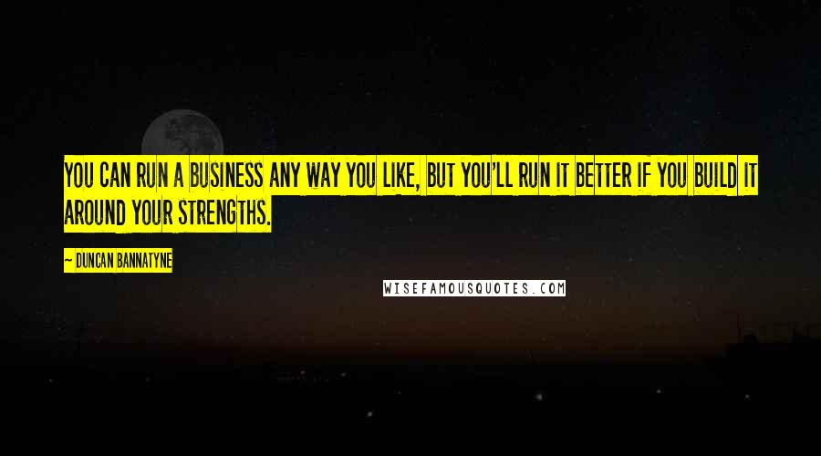 Duncan Bannatyne Quotes: You can run a business any way you like, but you'll run it better if you build it around your strengths.