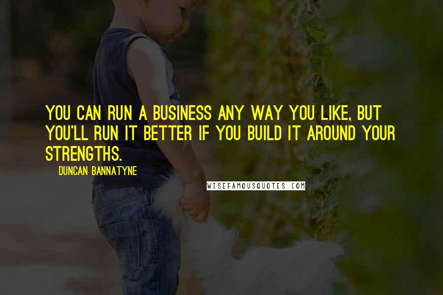 Duncan Bannatyne Quotes: You can run a business any way you like, but you'll run it better if you build it around your strengths.