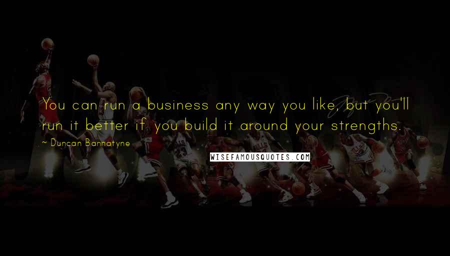 Duncan Bannatyne Quotes: You can run a business any way you like, but you'll run it better if you build it around your strengths.