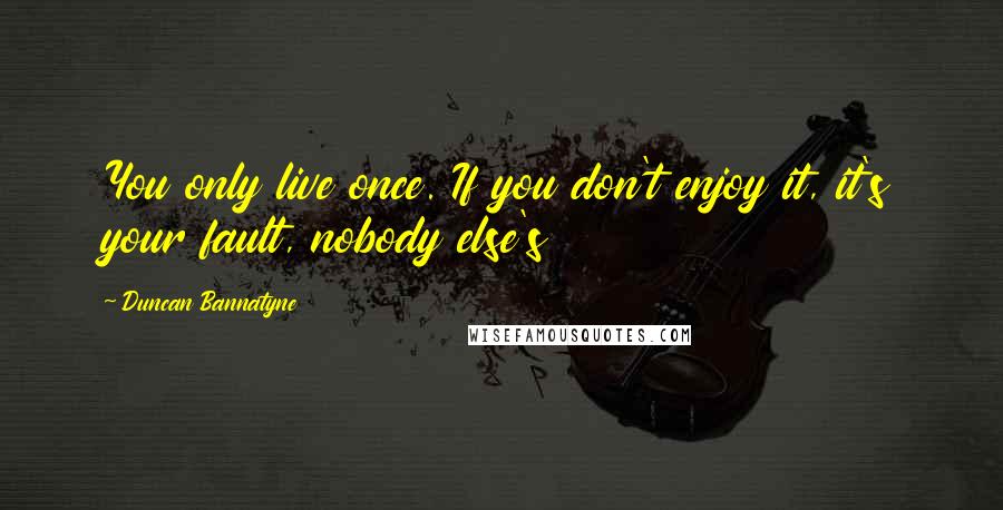 Duncan Bannatyne Quotes: You only live once. If you don't enjoy it, it's your fault, nobody else's