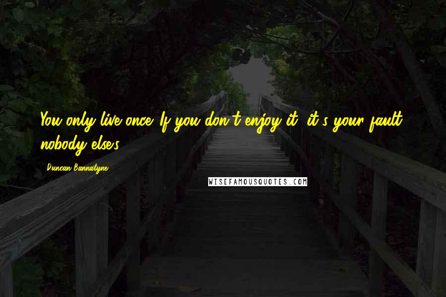 Duncan Bannatyne Quotes: You only live once. If you don't enjoy it, it's your fault, nobody else's